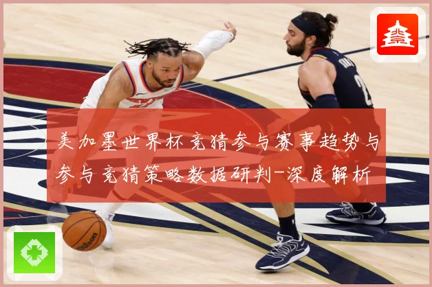 美加墨世界杯竞猜参与赛事趋势与参与竞猜策略数据研判-深度解析