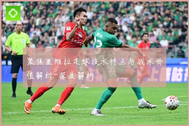聚焦里维拉足球技术特点与战术价值解析-深度解析