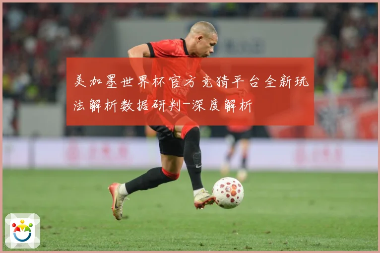 美加墨世界杯官方竞猜平台全新玩法解析数据研判-深度解析