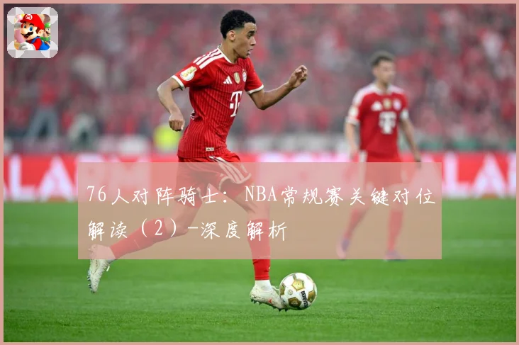 76人对阵骑士：NBA常规赛关键对位解读（2）-深度解析