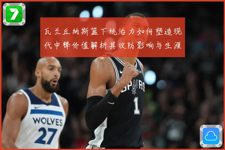 瓦兰丘纳斯篮下统治力如何塑造现代中锋价值解析其攻防影响与生涯成长轨迹-深度解析