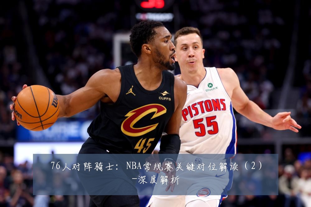 76人对阵骑士：NBA常规赛关键对位解读（2）-深度解析