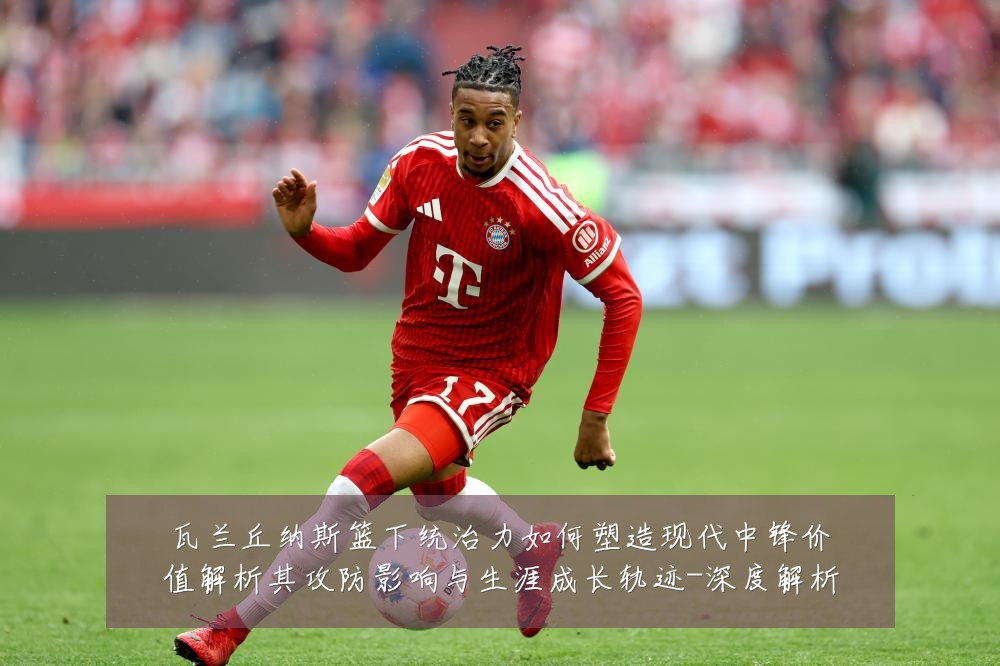 瓦兰丘纳斯篮下统治力如何塑造现代中锋价值解析其攻防影响与生涯成长轨迹-深度解析
