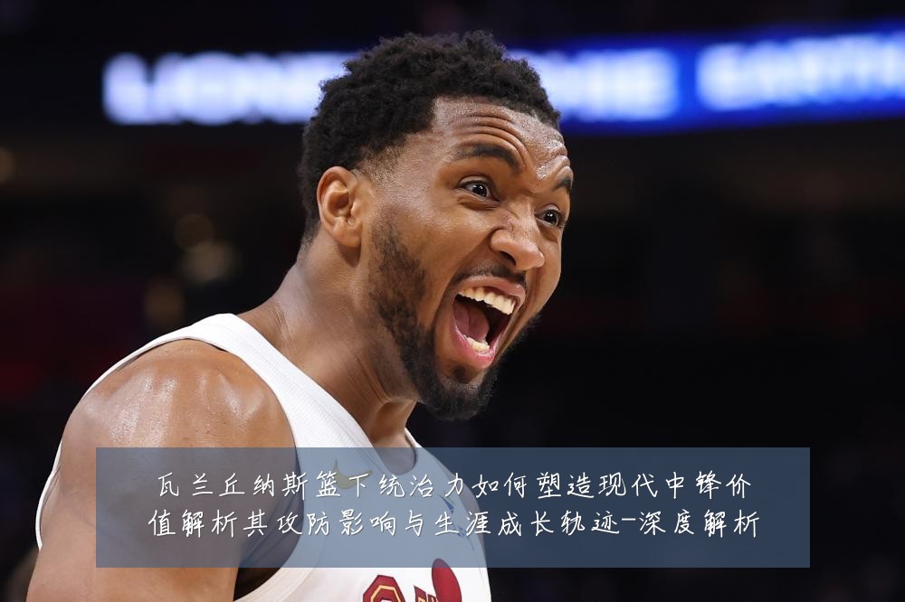 瓦兰丘纳斯篮下统治力如何塑造现代中锋价值解析其攻防影响与生涯成长轨迹-深度解析